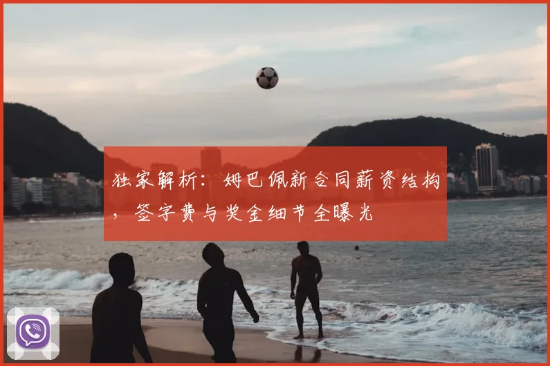 独家解析:姆巴佩新合同薪资结构,签字费与奖金细节全曝光