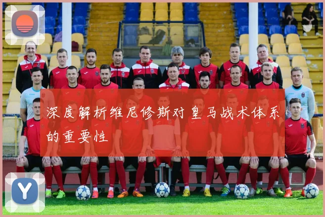 深度解析维尼修斯对皇马战术体系的重要性