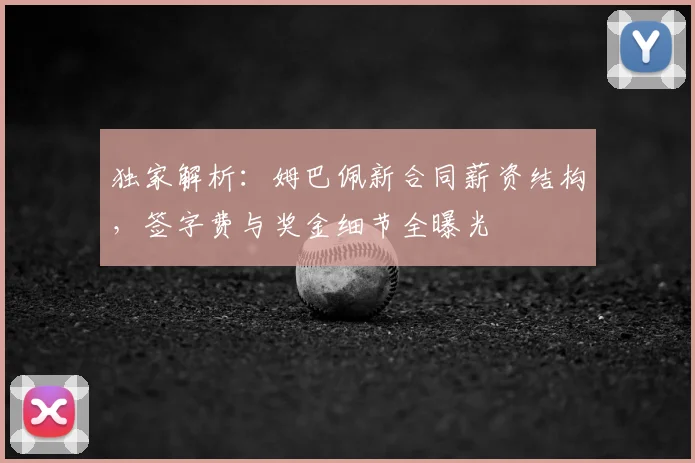 独家解析：姆巴佩新合同薪资结构，签字费与奖金细节全曝光