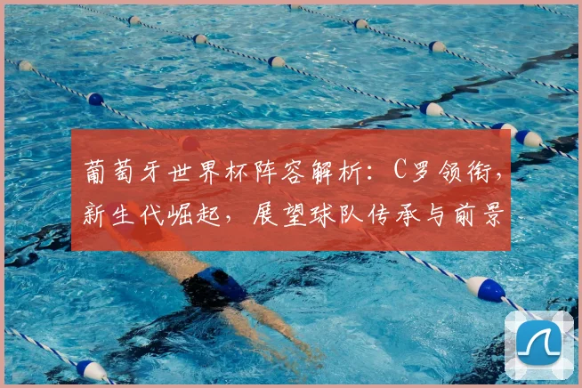葡萄牙世界杯阵容解析：C罗领衔，新生代崛起，展望球队传承与前景