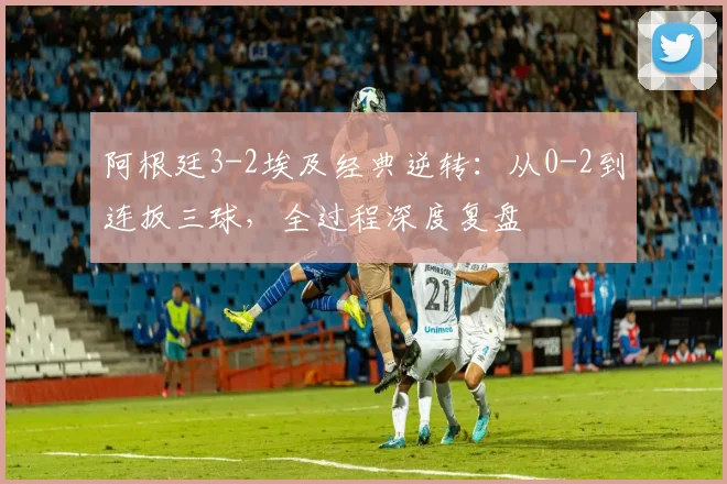 阿根廷3-2埃及经典逆转：从0-2到连扳三球，全过程深度复盘