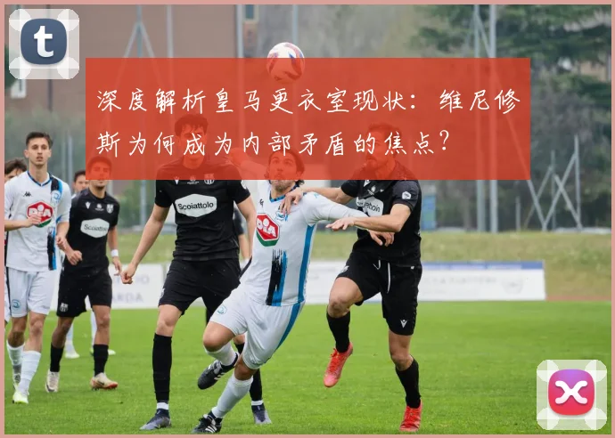 深度解析皇马更衣室现状:维尼修斯为何成为内部矛盾的焦点?