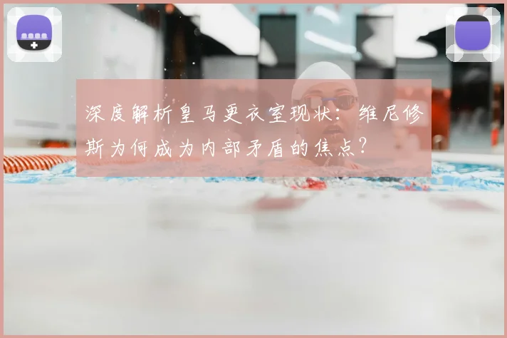 深度解析皇马更衣室现状：维尼修斯为何成为内部矛盾的焦点？