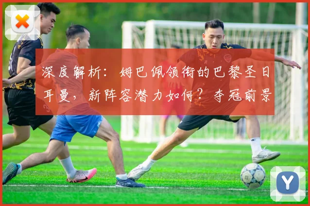 深度解析：姆巴佩领衔的巴黎圣日耳曼，新阵容潜力如何？夺冠前景全展望