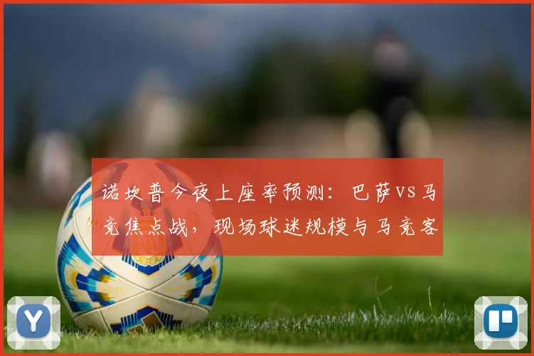 诺坎普今夜上座率预测：巴萨vs马竞焦点战，现场球迷规模与马竞客场助威分析