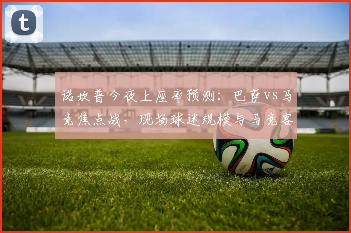 诺坎普今夜上座率预测:巴萨vs马竞焦点战,现场球迷规模与马竞客场助威分析